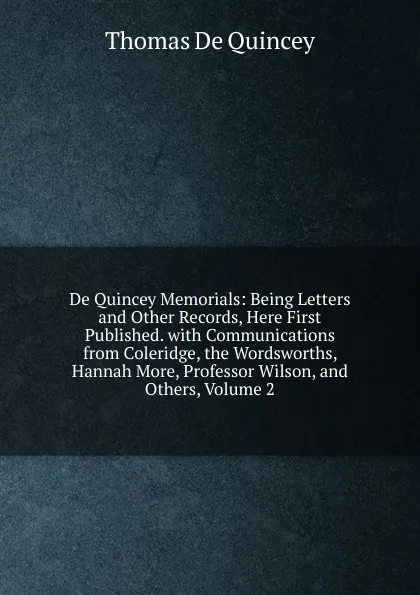 Обложка книги De Quincey Memorials: Being Letters and Other Records, Here First Published. with Communications from Coleridge, the Wordsworths, Hannah More, Professor Wilson, and Others, Volume 2, Thomas de Quincey