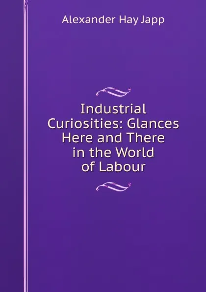 Обложка книги Industrial Curiosities: Glances Here and There in the World of Labour, Alexander Hay Japp