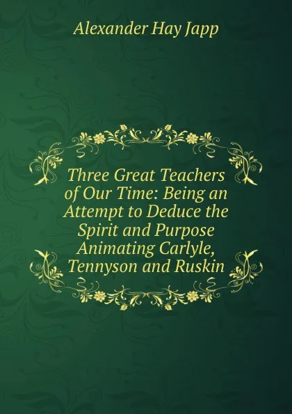 Обложка книги Three Great Teachers of Our Time: Being an Attempt to Deduce the Spirit and Purpose Animating Carlyle, Tennyson and Ruskin, Alexander Hay Japp