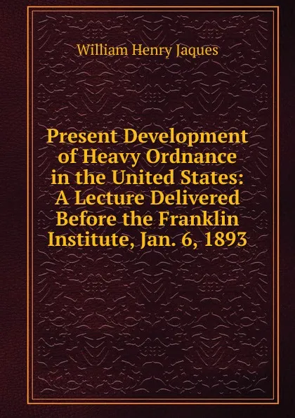 Обложка книги Present Development of Heavy Ordnance in the United States: A Lecture Delivered Before the Franklin Institute, Jan. 6, 1893, William Henry Jaques