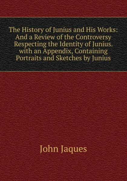 Обложка книги The History of Junius and His Works: And a Review of the Controversy Respecting the Identity of Junius. with an Appendix, Containing Portraits and Sketches by Junius, John Jaques