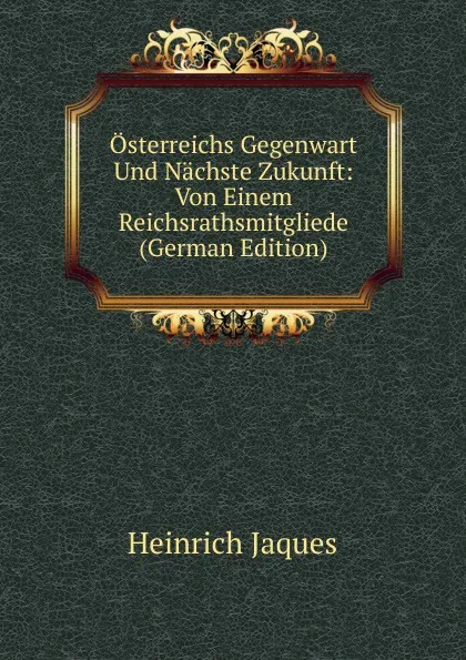 Обложка книги Osterreichs Gegenwart Und Nachste Zukunft: Von Einem Reichsrathsmitgliede (German Edition), Heinrich Jaques