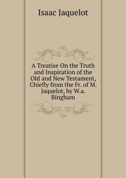 Обложка книги A Treatise On the Truth and Inspiration of the Old and New Testament, Chiefly from the Fr. of M. Jaquelot, by W.a. Bingham, Isaac Jaquelot