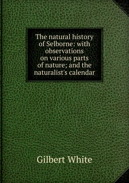 Обложка книги The natural history of Selborne: with observations on various parts of nature; and the naturalist.s calendar, Gilbert White