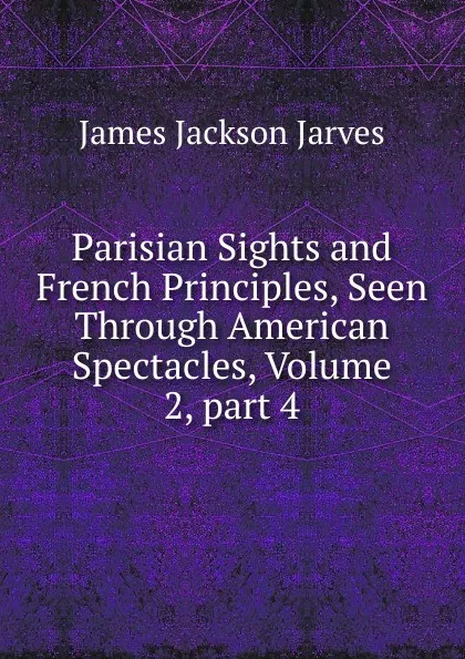 Обложка книги Parisian Sights and French Principles, Seen Through American Spectacles, Volume 2,.part 4, James Jackson Jarves