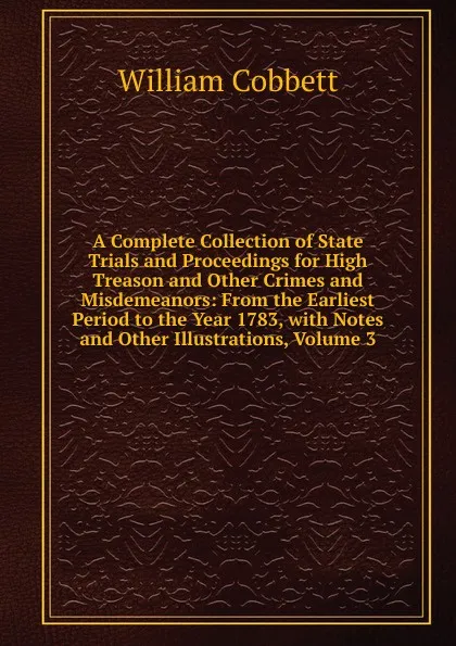 Обложка книги A Complete Collection of State Trials and Proceedings for High Treason and Other Crimes and Misdemeanors: From the Earliest Period to the Year 1783, with Notes and Other Illustrations, Volume 3, Cobbett William