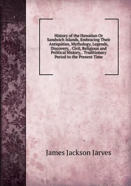 Обложка книги History of the Hawaiian Or Sandwich Islands, Embracing Their Antiquities, Mythology, Legends, Discovery, . Civil, Religious and Political History, . Traditionary Period to the Present Time, James Jackson Jarves