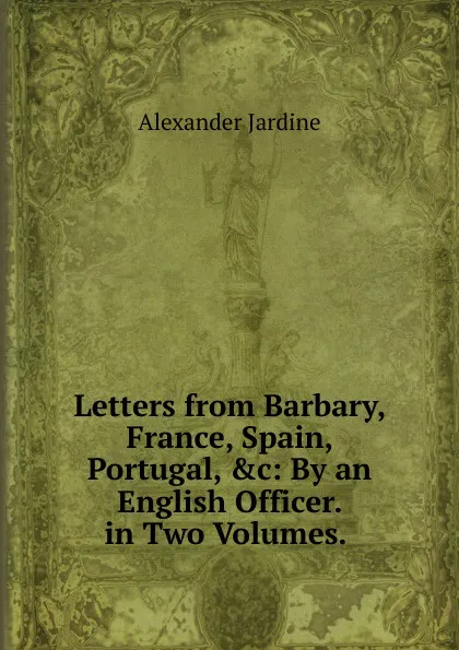 Обложка книги Letters from Barbary, France, Spain, Portugal, .c: By an English Officer. in Two Volumes. ., Alexander Jardine