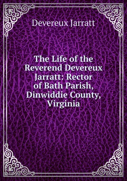 Обложка книги The Life of the Reverend Devereux Jarratt: Rector of Bath Parish, Dinwiddie County, Virginia, Devereux Jarratt