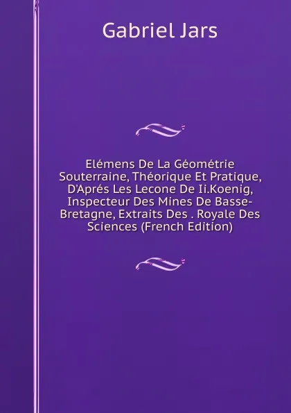 Обложка книги Elemens De La Geometrie Souterraine, Theorique Et Pratique, D.Apres Les Lecone De Ii.Koenig, Inspecteur Des Mines De Basse-Bretagne, Extraits Des . Royale Des Sciences (French Edition), Gabriel Jars