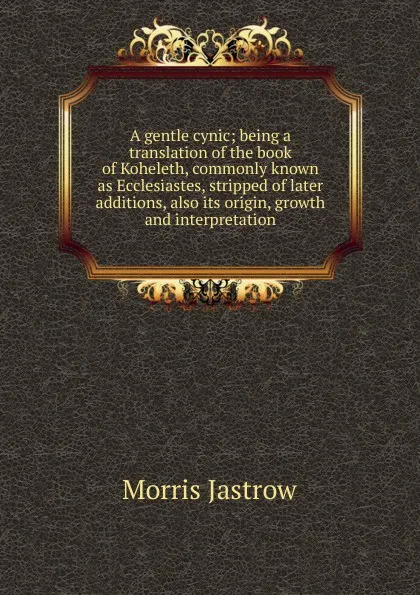 Обложка книги A gentle cynic; being a translation of the book of Koheleth, commonly known as Ecclesiastes, stripped of later additions, also its origin, growth and interpretation, Morris Jastrow