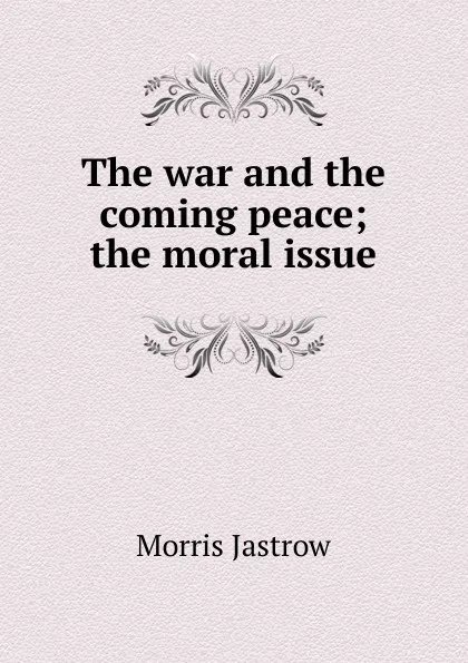 Обложка книги The war and the coming peace; the moral issue, Morris Jastrow