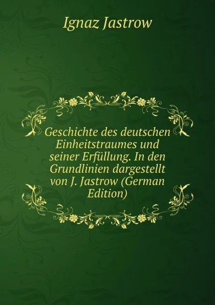 Обложка книги Geschichte des deutschen Einheitstraumes und seiner Erfullung. In den Grundlinien dargestellt von J. Jastrow (German Edition), Ignaz Jastrow