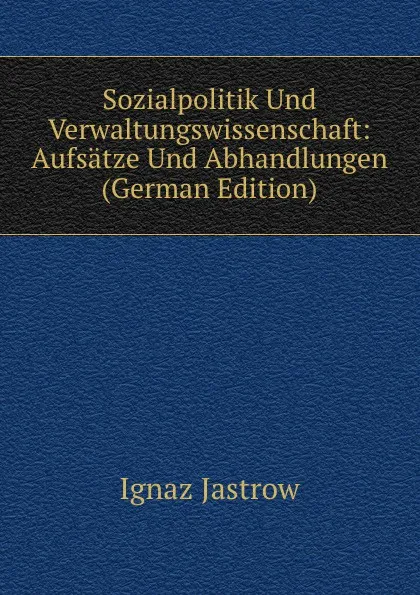 Обложка книги Sozialpolitik Und Verwaltungswissenschaft: Aufsatze Und Abhandlungen (German Edition), Ignaz Jastrow