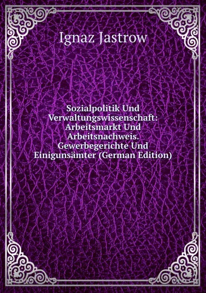 Обложка книги Sozialpolitik Und Verwaltungswissenschaft: Arbeitsmarkt Und Arbeitsnachweis. Gewerbegerichte Und Einigunsamter (German Edition), Ignaz Jastrow