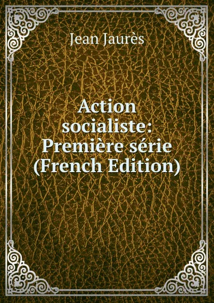 Обложка книги Action socialiste: Premiere serie (French Edition), Jean Jaurès