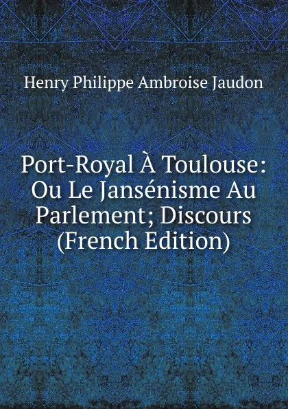 Обложка книги Port-Royal A Toulouse: Ou Le Jansenisme Au Parlement; Discours (French Edition), Henry Philippe Ambroise Jaudon