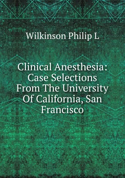 Обложка книги Clinical Anesthesia: Case Selections From The University Of California, San Francisco, Wilkinson Philip L