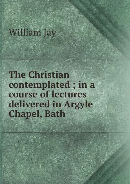 Обложка книги The Christian contemplated ; in a course of lectures delivered in Argyle Chapel, Bath, William Jay