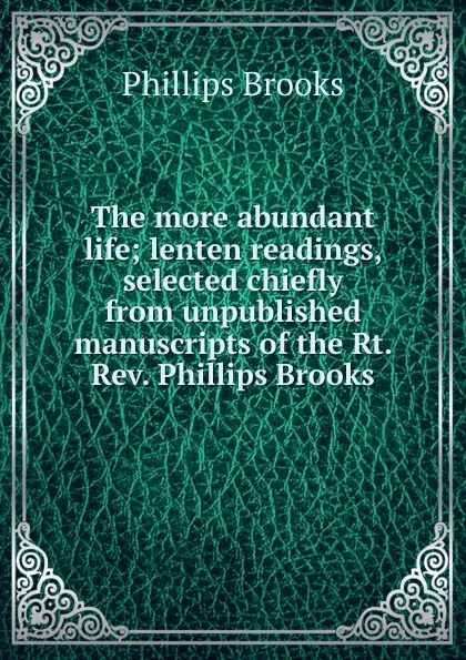 Обложка книги The more abundant life; lenten readings, selected chiefly from unpublished manuscripts of the Rt. Rev. Phillips Brooks, Phillips Brooks