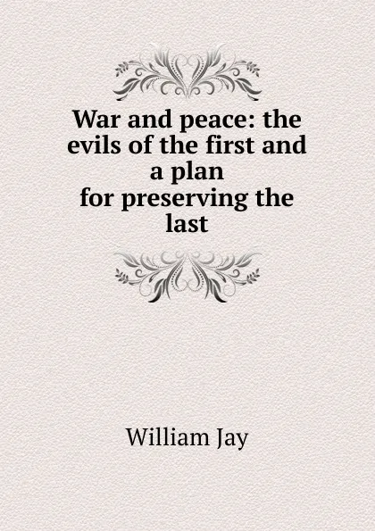 Обложка книги War and peace: the evils of the first and a plan for preserving the last, William Jay