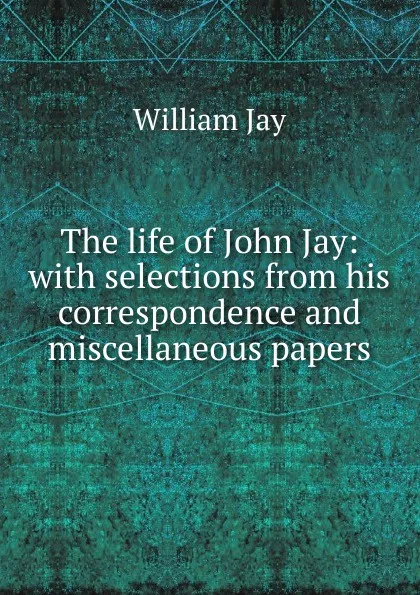 Обложка книги The life of John Jay: with selections from his correspondence and miscellaneous papers, William Jay