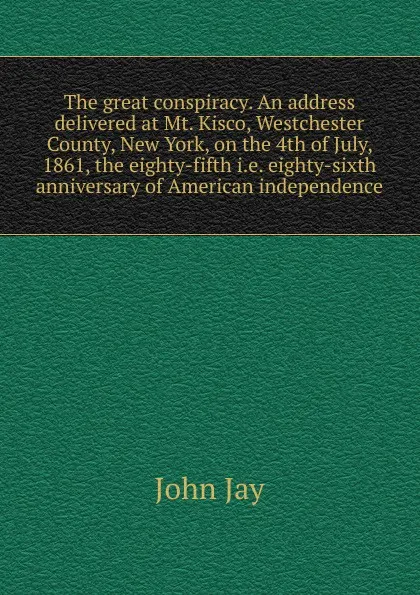 Обложка книги The great conspiracy. An address delivered at Mt. Kisco, Westchester County, New York, on the 4th of July, 1861, the eighty-fifth i.e. eighty-sixth anniversary of American independence, John Jay