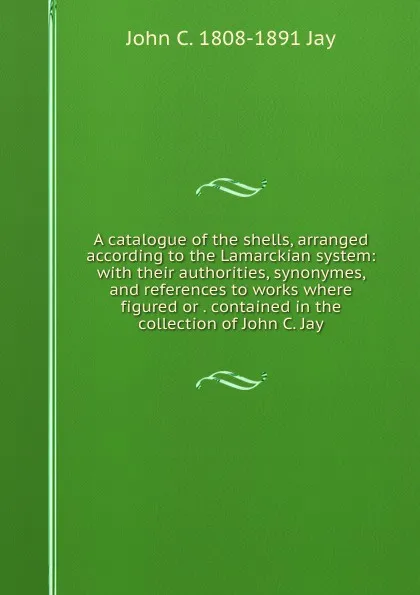 Обложка книги A catalogue of the shells, arranged according to the Lamarckian system: with their authorities, synonymes, and references to works where figured or . contained in the collection of John C. Jay, John C. 1808-1891 Jay