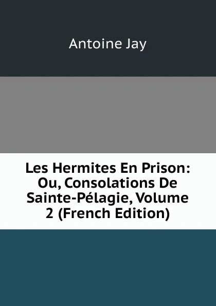 Обложка книги Les Hermites En Prison: Ou, Consolations De Sainte-Pelagie, Volume 2 (French Edition), Antoine Jay