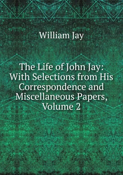 Обложка книги The Life of John Jay: With Selections from His Correspondence and Miscellaneous Papers, Volume 2, William Jay