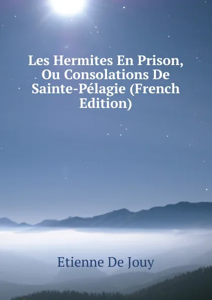 Обложка книги Les Hermites En Prison, Ou Consolations De Sainte-Pelagie (French Edition), Etienne de Jouy