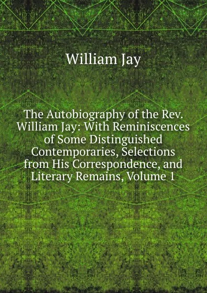 Обложка книги The Autobiography of the Rev. William Jay: With Reminiscences of Some Distinguished Contemporaries, Selections from His Correspondence, and Literary Remains, Volume 1, William Jay