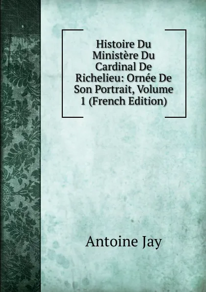 Обложка книги Histoire Du Ministere Du Cardinal De Richelieu: Ornee De Son Portrait, Volume 1 (French Edition), Antoine Jay