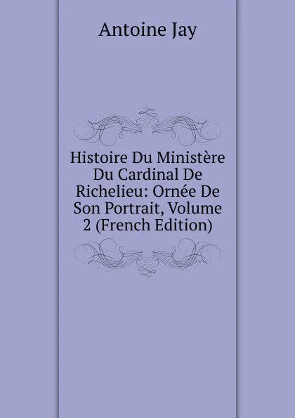 Обложка книги Histoire Du Ministere Du Cardinal De Richelieu: Ornee De Son Portrait, Volume 2 (French Edition), Antoine Jay