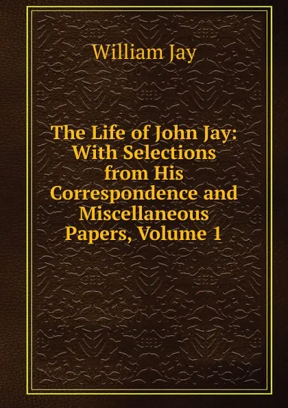 Обложка книги The Life of John Jay: With Selections from His Correspondence and Miscellaneous Papers, Volume 1, William Jay