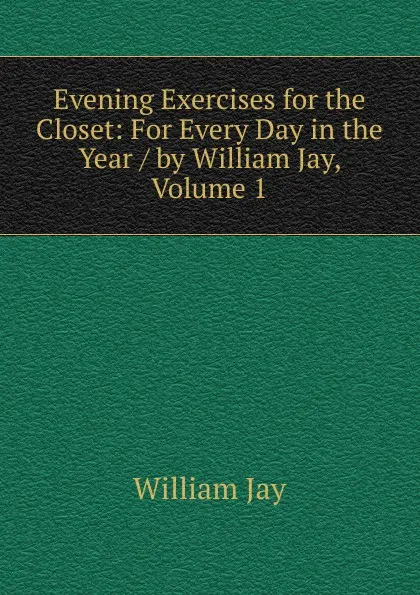 Обложка книги Evening Exercises for the Closet: For Every Day in the Year / by William Jay, Volume 1, William Jay