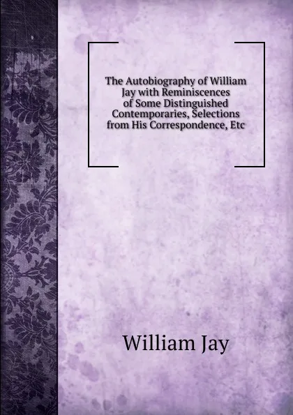 Обложка книги The Autobiography of William Jay with Reminiscences of Some Distinguished Contemporaries, Selections from His Correspondence, Etc, William Jay