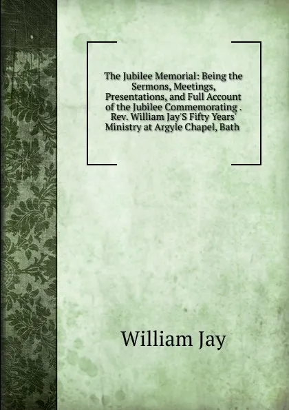 Обложка книги The Jubilee Memorial: Being the Sermons, Meetings, Presentations, and Full Account of the Jubilee Commemorating . Rev. William Jay.S Fifty Years. Ministry at Argyle Chapel, Bath ., William Jay