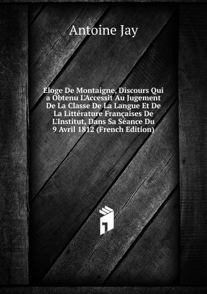 Обложка книги Eloge De Montaigne, Discours Qui a Obtenu L.Accessit Au Jugement De La Classe De La Langue Et De La Litterature Francaises De L.Institut, Dans Sa Seance Du 9 Avril 1812 (French Edition), Antoine Jay