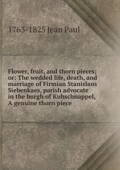 Обложка книги Flower, fruit, and thorn pieces; or: The wedded life, death, and marriage of Firmian Stanislaus Siebenkaes, parish advocate in the burgh of Kuhschnappel, A genuine thorn piece, 1763-1825 Jean Paul