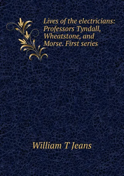 Обложка книги Lives of the electricians: Professors Tyndall, Wheatstone, and Morse. First series, William T Jeans