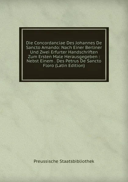 Обложка книги Die Concordanciae Des Johannes De Sancto Amando: Nach Einer Berliner Und Zwei Erfurter Handschriften Zum Ersten Male Herausgegeben : Nebst Einem . Des Petrus De Sancto Floro (Latin Edition), Preussische Staatsbibliothek