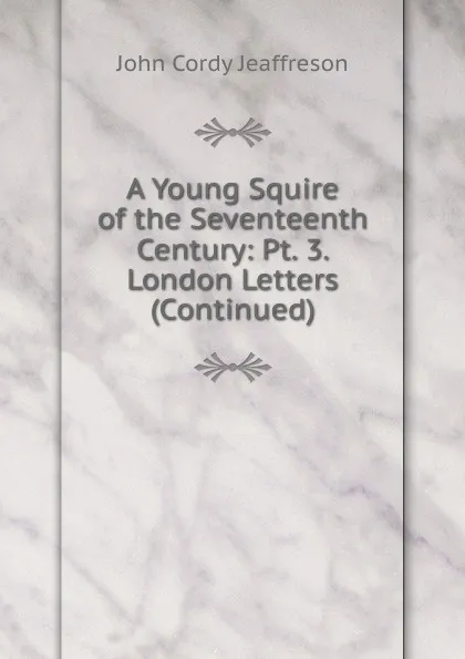 Обложка книги A Young Squire of the Seventeenth Century: Pt. 3. London Letters (Continued), Jeaffreson John Cordy