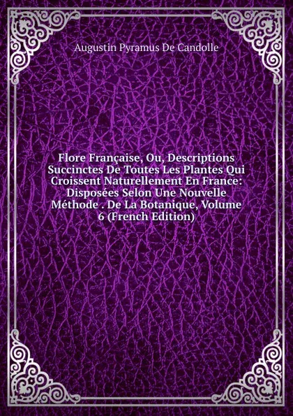 Обложка книги Flore Francaise, Ou, Descriptions Succinctes De Toutes Les Plantes Qui Croissent Naturellement En France: Disposees Selon Une Nouvelle Methode . De La Botanique, Volume 6 (French Edition), Augustin Pyramus de Candolle