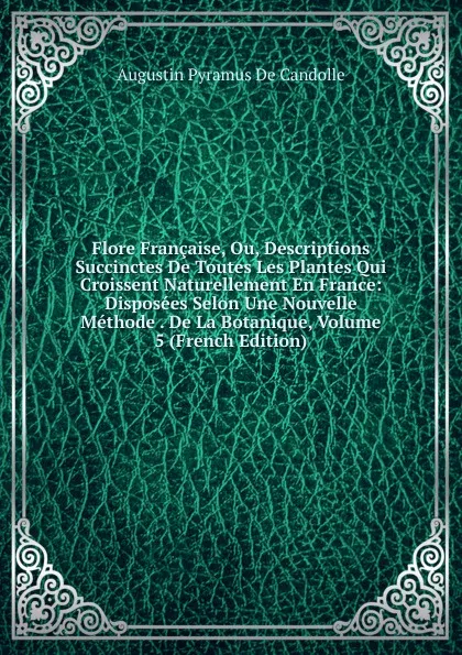 Обложка книги Flore Francaise, Ou, Descriptions Succinctes De Toutes Les Plantes Qui Croissent Naturellement En France: Disposees Selon Une Nouvelle Methode . De La Botanique, Volume 5 (French Edition), Augustin Pyramus de Candolle