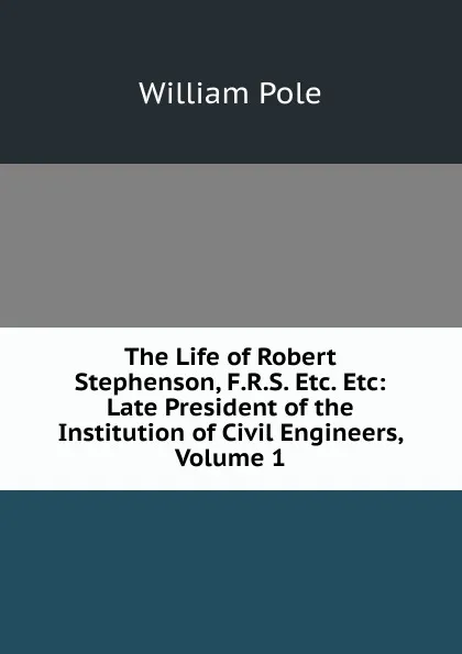 Обложка книги The Life of Robert Stephenson, F.R.S. Etc. Etc: Late President of the Institution of Civil Engineers, Volume 1, William Pole