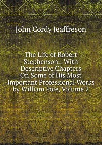 Обложка книги The Life of Robert Stephenson.: With Descriptive Chapters On Some of His Most Important Professional Works by William Pole, Volume 2, Jeaffreson John Cordy