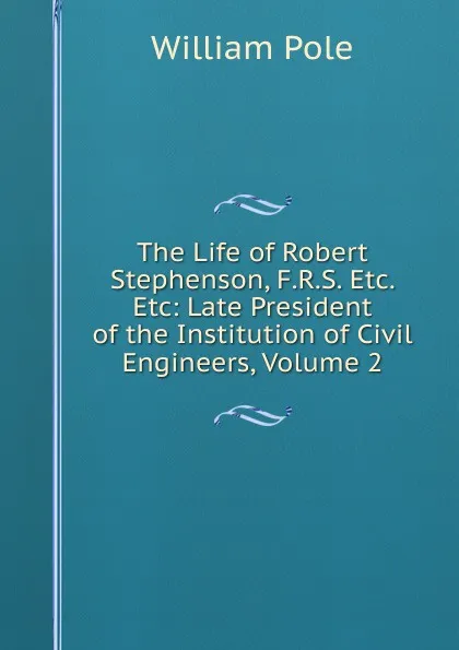 Обложка книги The Life of Robert Stephenson, F.R.S. Etc. Etc: Late President of the Institution of Civil Engineers, Volume 2, William Pole