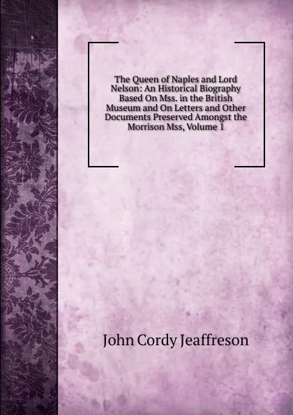 Обложка книги The Queen of Naples and Lord Nelson: An Historical Biography Based On Mss. in the British Museum and On Letters and Other Documents Preserved Amongst the Morrison Mss, Volume 1, Jeaffreson John Cordy