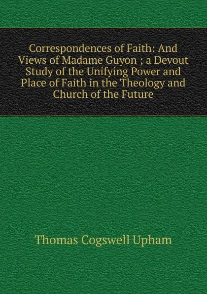 Обложка книги Correspondences of Faith: And Views of Madame Guyon ; a Devout Study of the Unifying Power and Place of Faith in the Theology and Church of the Future, Upham Thomas Cogswell